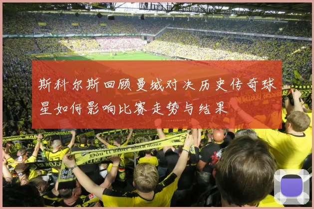 斯科尔斯回顾曼城对决历史传奇球星如何影响比赛走势与结果