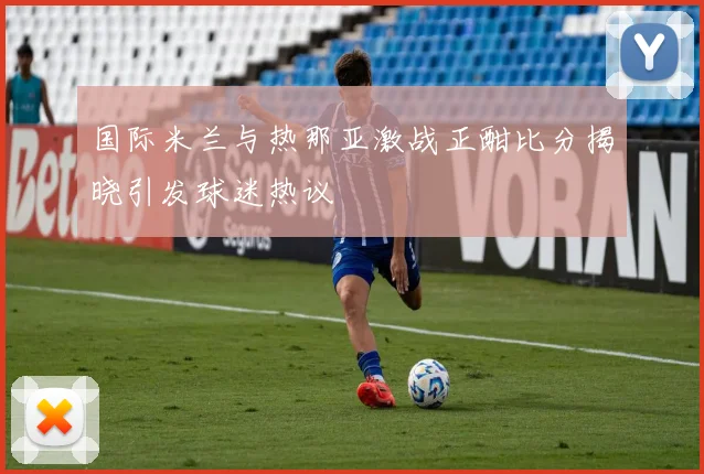 国际米兰与热那亚激战正酣比分揭晓引发球迷热议