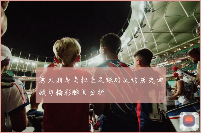 意大利与乌拉圭足球对决的历史回顾与精彩瞬间分析