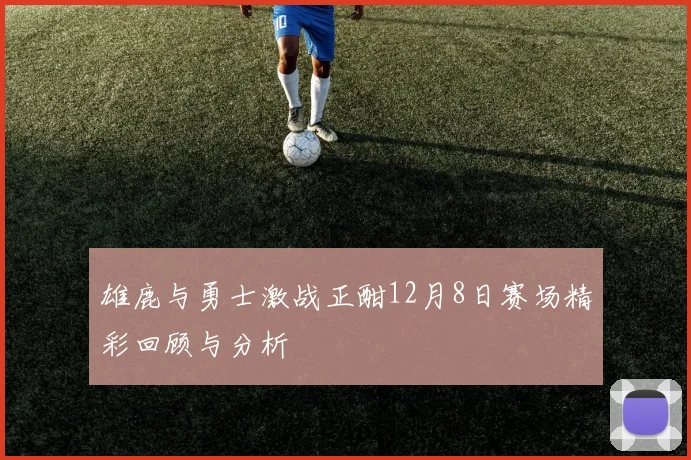 雄鹿与勇士激战正酣12月8日赛场精彩回顾与分析