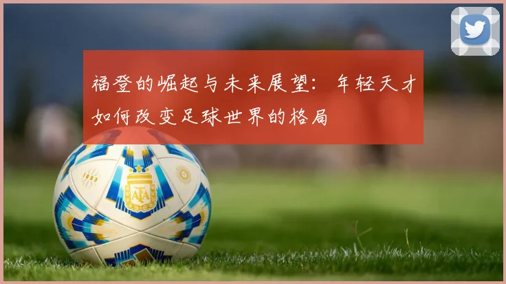 福登的崛起与未来展望：年轻天才如何改变足球世界的格局