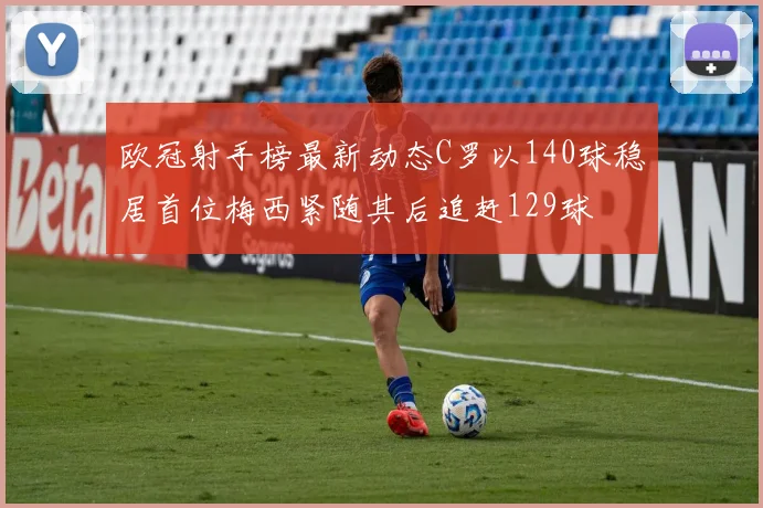 欧冠射手榜最新动态C罗以140球稳居首位梅西紧随其后追赶129球