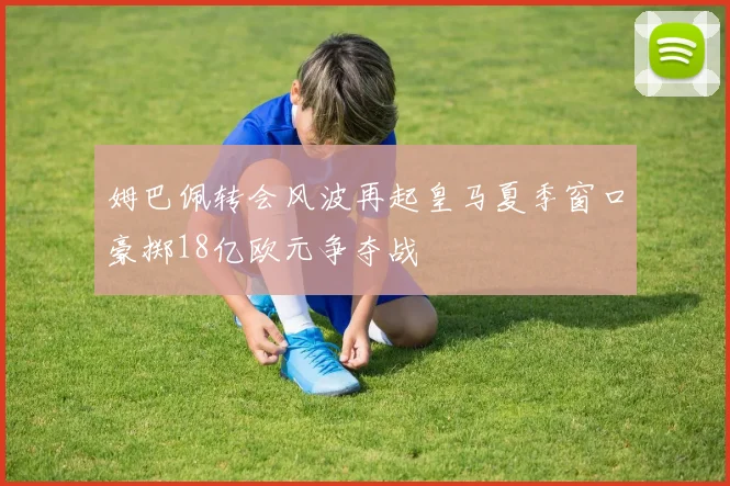 姆巴佩转会风波再起皇马夏季窗口豪掷18亿欧元争夺战