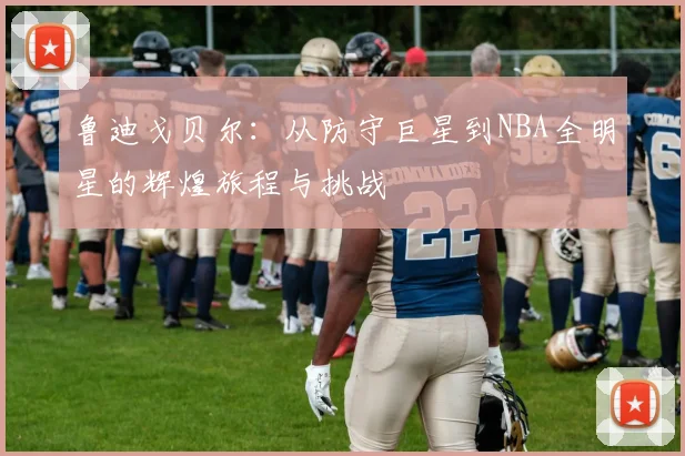鲁迪戈贝尔：从防守巨星到NBA全明星的辉煌旅程与挑战