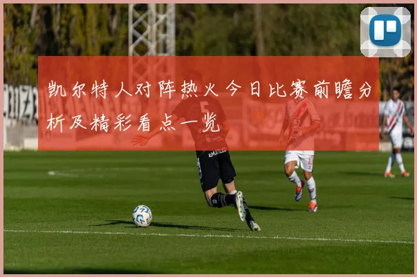 凯尔特人对阵热火今日比赛前瞻分析及精彩看点一览
