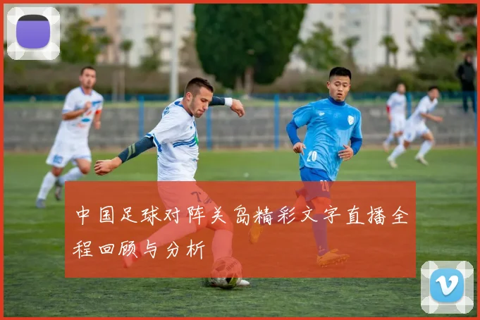 中国足球对阵关岛精彩文字直播全程回顾与分析
