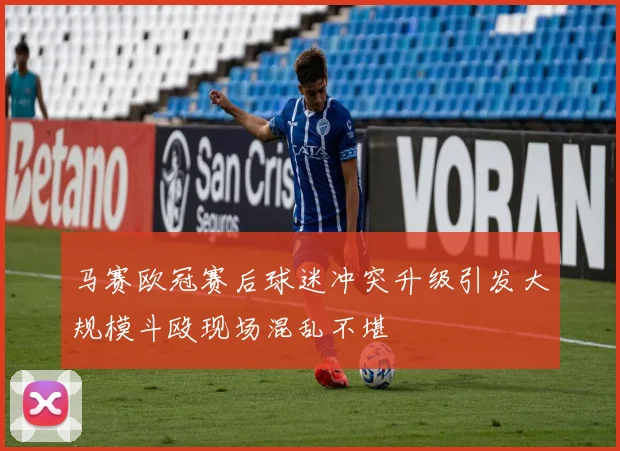 马赛欧冠赛后球迷冲突升级引发大规模斗殴现场混乱不堪