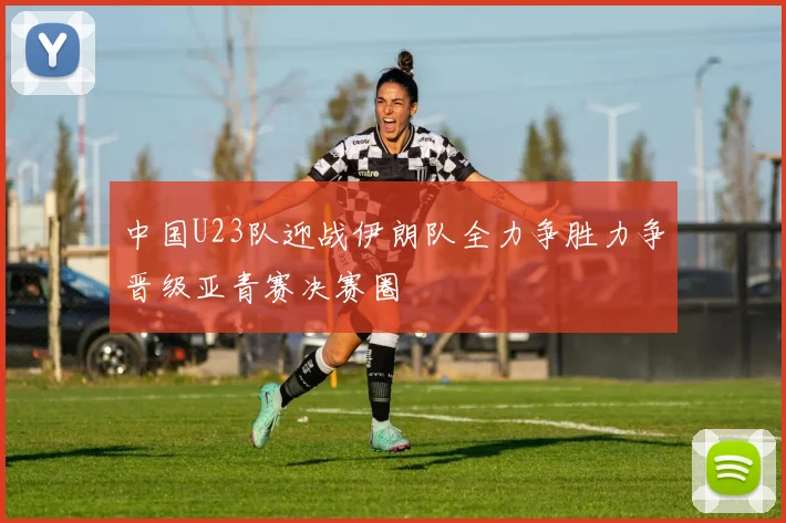 中国U23队迎战伊朗队全力争胜力争晋级亚青赛决赛圈