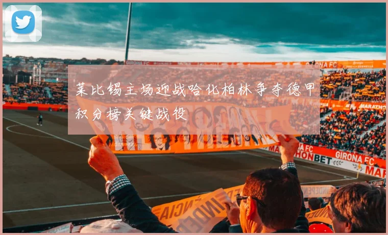 莱比锡主场迎战哈化柏林争夺德甲积分榜关键战役