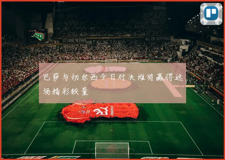 巴萨与切尔西今日对决谁将赢得这场精彩较量