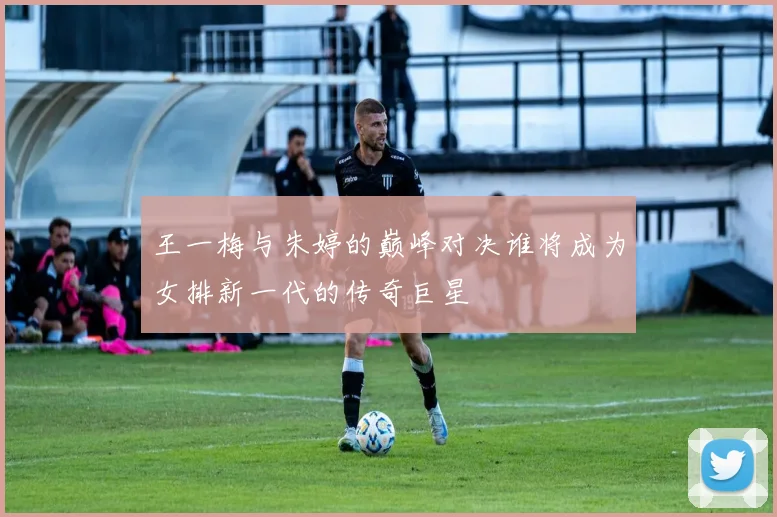 王一梅与朱婷的巅峰对决谁将成为女排新一代的传奇巨星