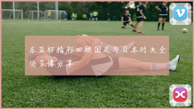 东亚杯精彩回顾国足与日本对决全场录像分享