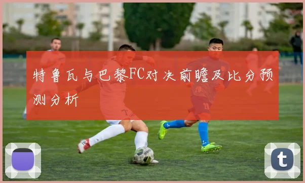 特鲁瓦与巴黎FC对决前瞻及比分预测分析