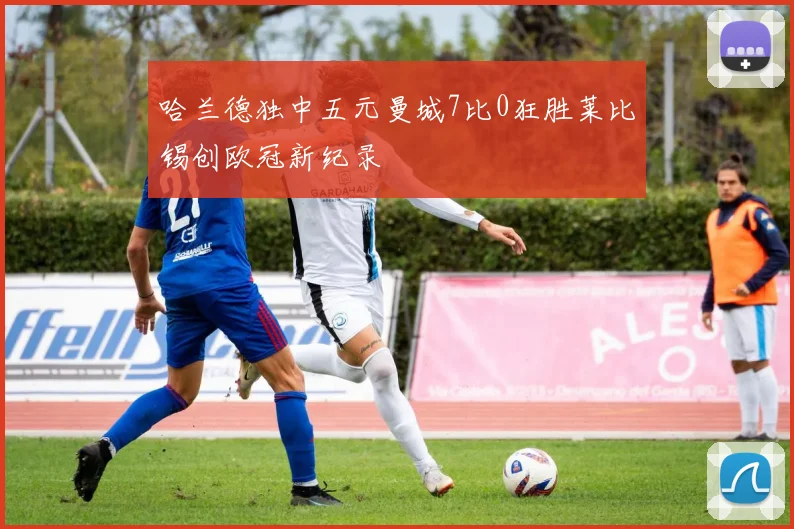 哈兰德独中五元曼城7比0狂胜莱比锡创欧冠新纪录