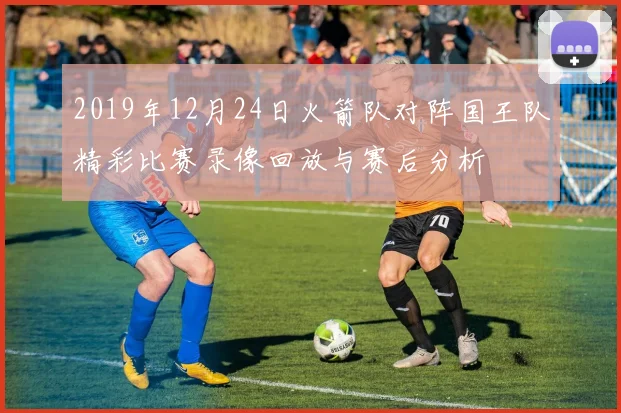 2019年12月24日火箭队对阵国王队精彩比赛录像回放与赛后分析