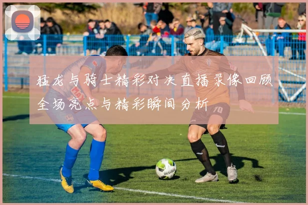 猛龙与骑士精彩对决直播录像回顾全场亮点与精彩瞬间分析