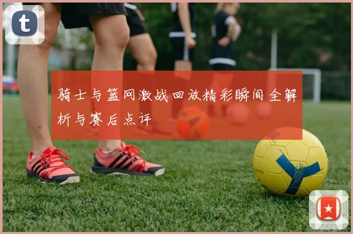 骑士与篮网激战回放精彩瞬间全解析与赛后点评