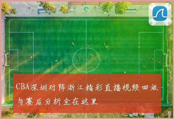 CBA深圳对阵浙江精彩直播视频回放与赛后分析全在这里
