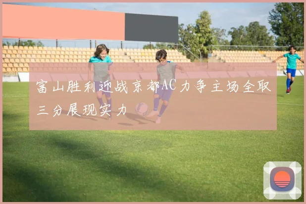 富山胜利迎战京都AC力争主场全取三分展现实力