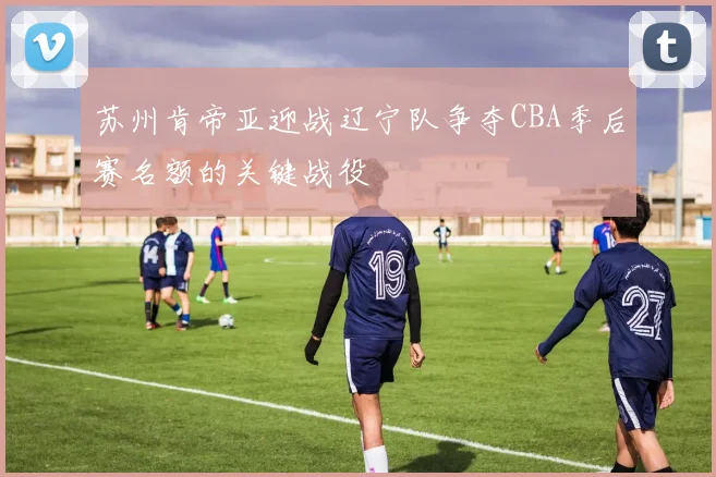 苏州肯帝亚迎战辽宁队争夺CBA季后赛名额的关键战役