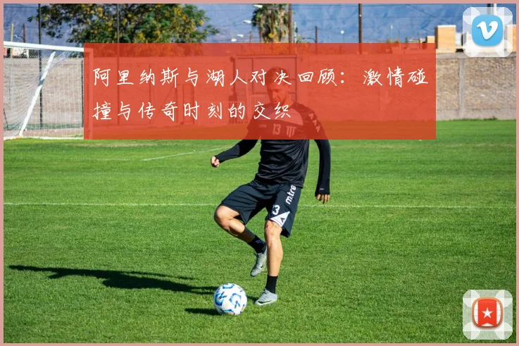 阿里纳斯与湖人对决回顾：激情碰撞与传奇时刻的交织