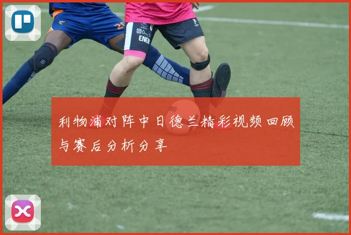 利物浦对阵中日德兰精彩视频回顾与赛后分析分享