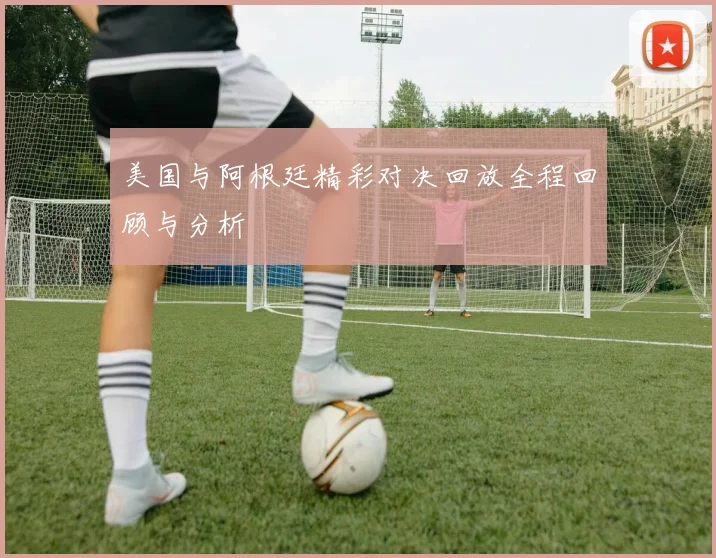 美国与阿根廷精彩对决回放全程回顾与分析