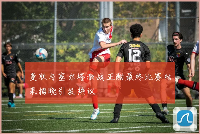 曼联与塞尔塔激战正酣最终比赛结果揭晓引发热议