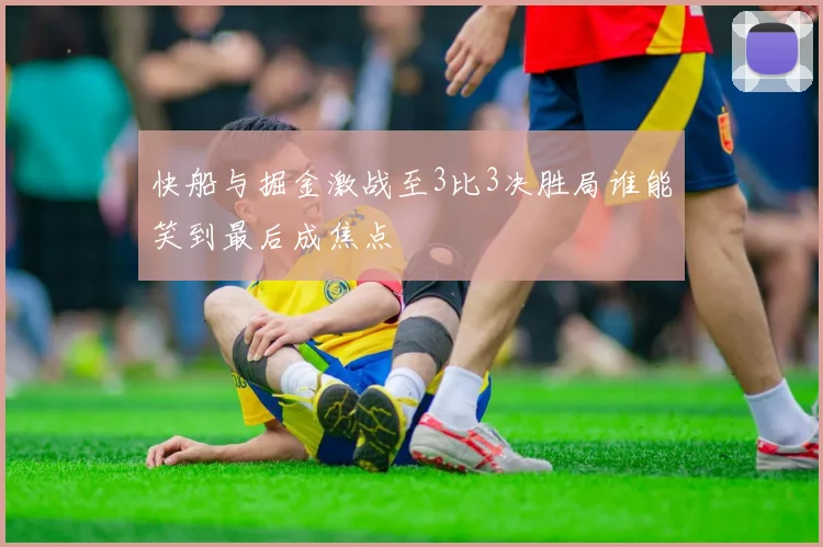 快船与掘金激战至3比3决胜局谁能笑到最后成焦点
