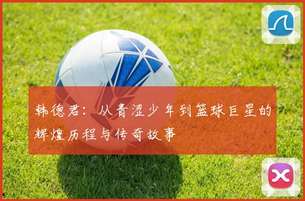 韩德君：从青涩少年到篮球巨星的辉煌历程与传奇故事