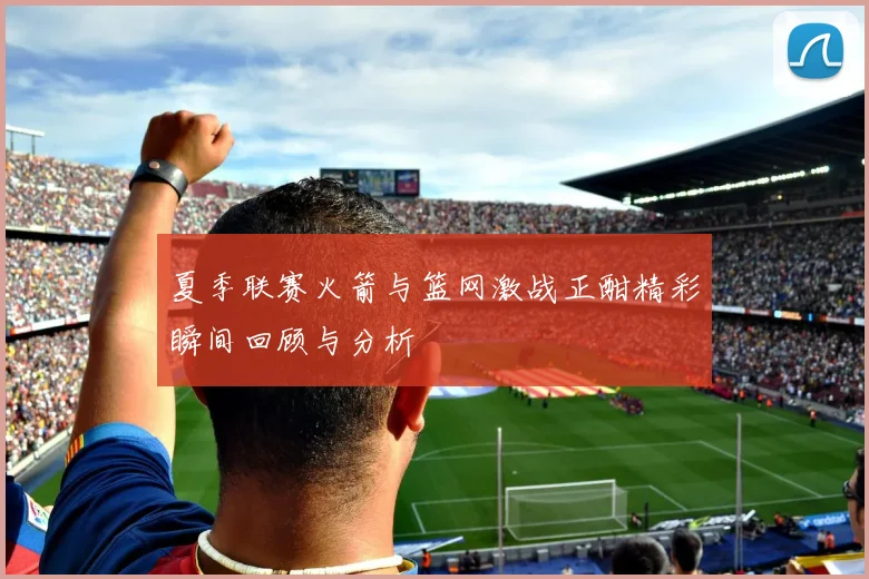 夏季联赛火箭与篮网激战正酣精彩瞬间回顾与分析