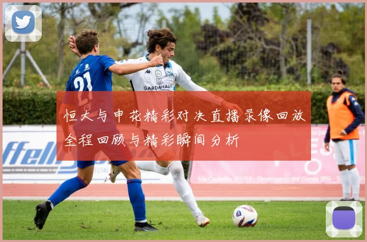 恒大与申花精彩对决直播录像回放全程回顾与精彩瞬间分析